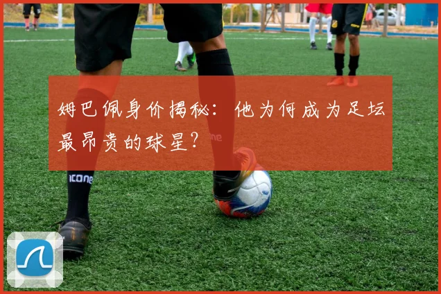 姆巴佩身价揭秘：他为何成为足坛最昂贵的球星？