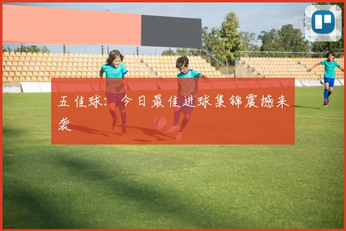 五佳球:今日最佳进球集锦震撼来袭