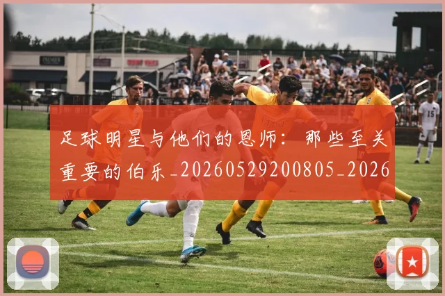 足球明星与他们的恩师：那些至关重要的伯乐_20260529200805_20260703182020