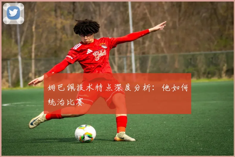 姆巴佩技术特点深度分析:他如何统治比赛