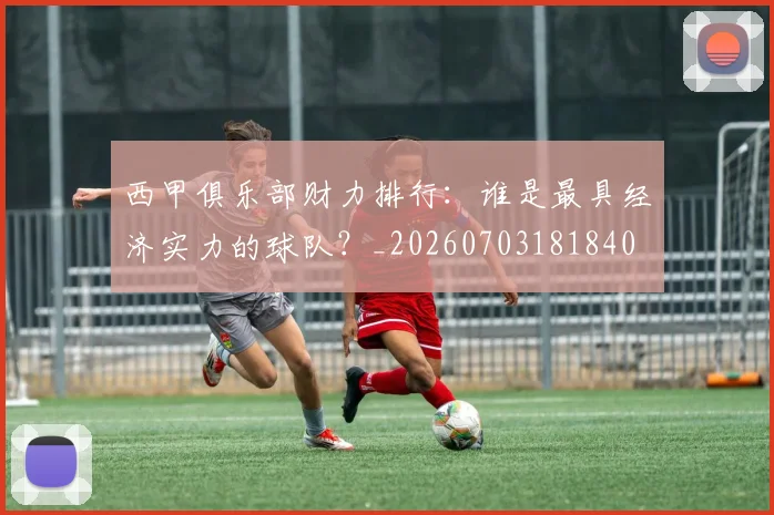 西甲俱乐部财力排行:谁是最具经济实力的球队?_20260703181840