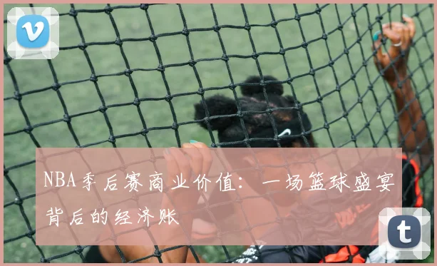 NBA季后赛商业价值：一场篮球盛宴背后的经济账