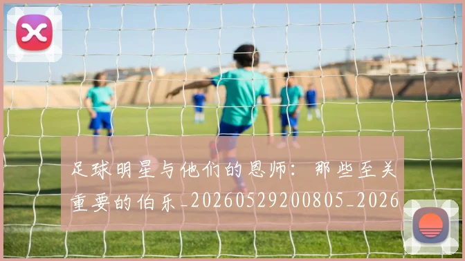 足球明星与他们的恩师:那些至关重要的伯乐_20260529200805_20260703182020