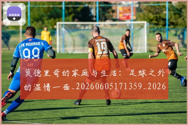 莫德里奇的家庭与生活：足球之外的温情一面_20260605171359_20260703181752