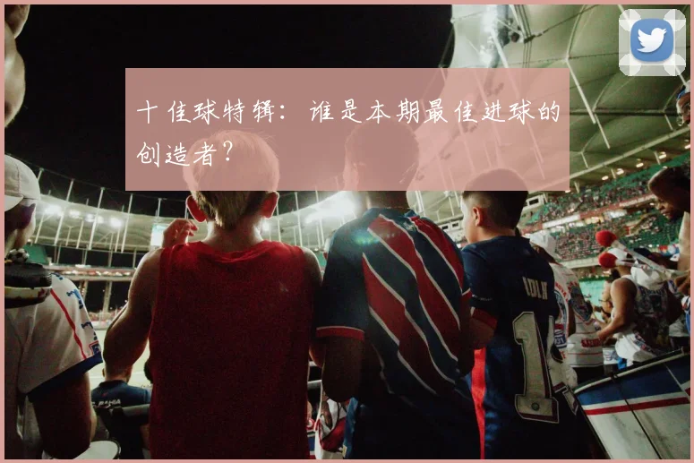 十佳球特辑：谁是本期最佳进球的创造者？