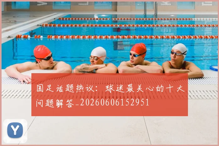 国足话题热议：球迷最关心的十大问题解答_20260606152951