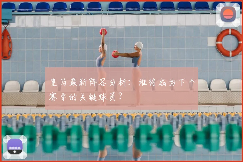 皇马最新阵容分析：谁将成为下个赛季的关键球员？