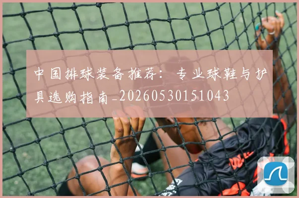 中国排球装备推荐：专业球鞋与护具选购指南_20260530151043