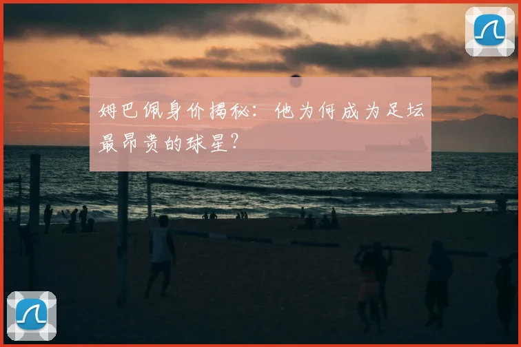 姆巴佩身价揭秘:他为何成为足坛最昂贵的球星?