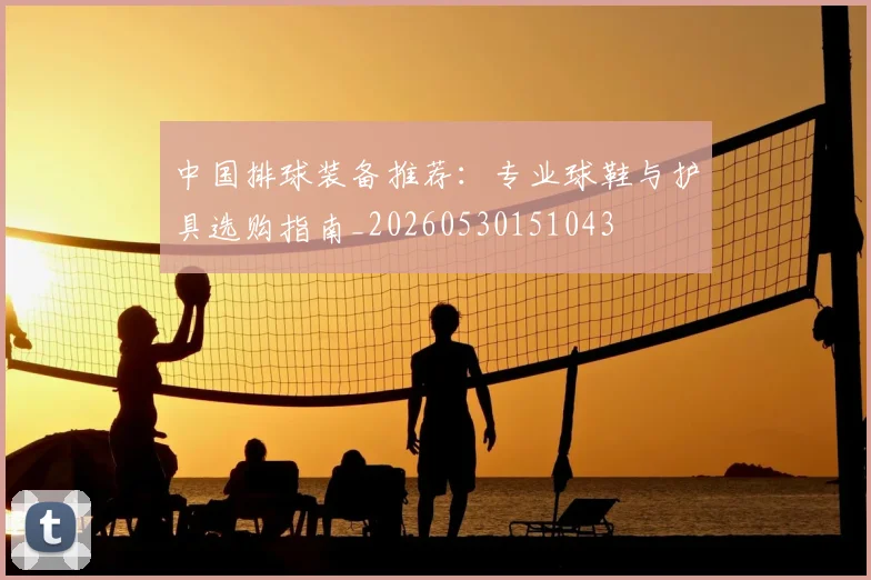 中国排球装备推荐：专业球鞋与护具选购指南_20260530151043