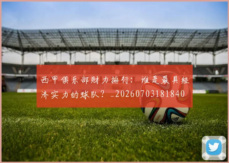 西甲俱乐部财力排行：谁是最具经济实力的球队？_20260703181840