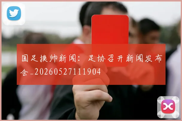 国足换帅新闻：足协召开新闻发布会_20260527111904