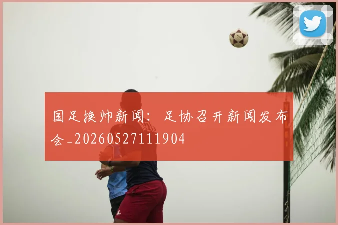国足换帅新闻:足协召开新闻发布会_20260527111904